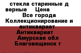 стекла старинные д верные. › Цена ­ 16 000 - Все города Коллекционирование и антиквариат » Антиквариат   . Амурская обл.,Благовещенск г.